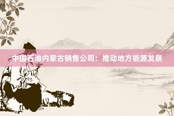 中国石油内蒙古销售公司：推动地方能源发展